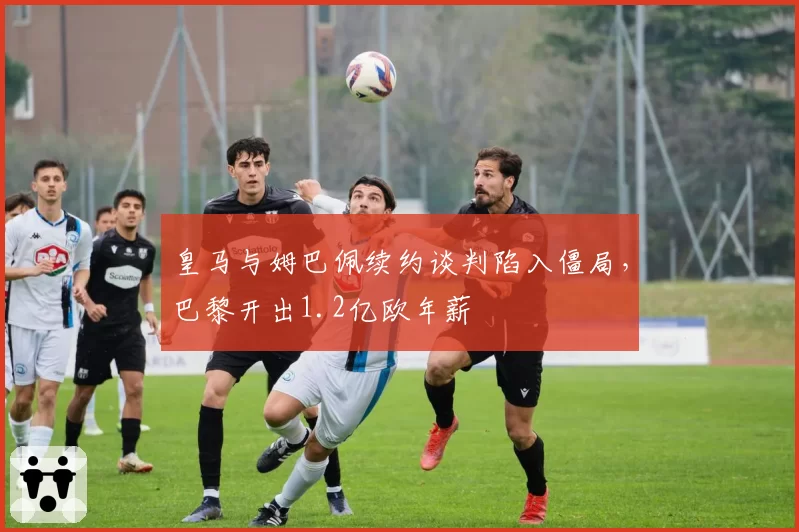 皇马与姆巴佩续约谈判陷入僵局，巴黎开出1.2亿欧年薪