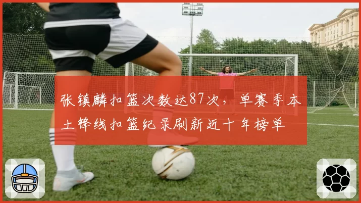 张镇麟扣篮次数达87次，单赛季本土锋线扣篮纪录刷新近十年榜单