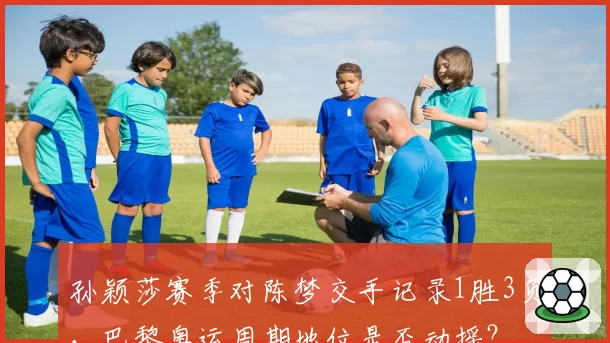 孙颖莎赛季对陈梦交手记录1胜3负,巴黎奥运周期地位是否动摇?