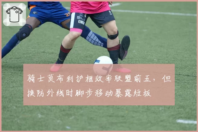 骑士莫布利护框效率联盟前五，但换防外线时脚步移动暴露短板