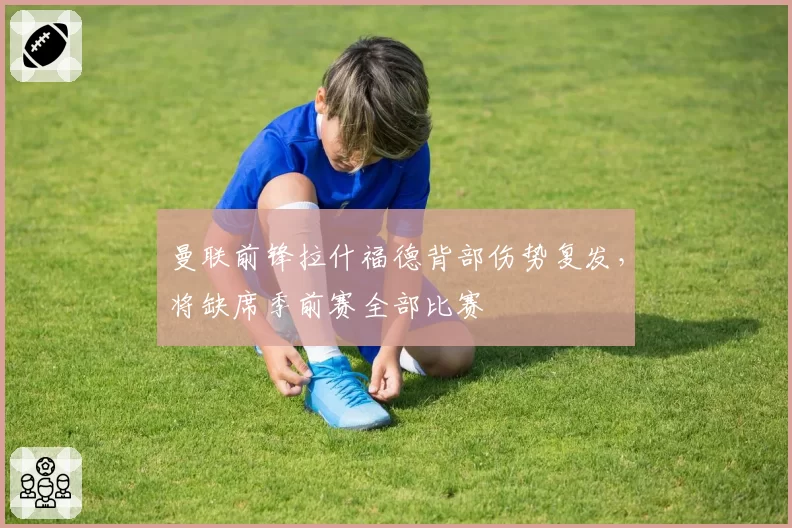 曼联前锋拉什福德背部伤势复发，将缺席季前赛全部比赛