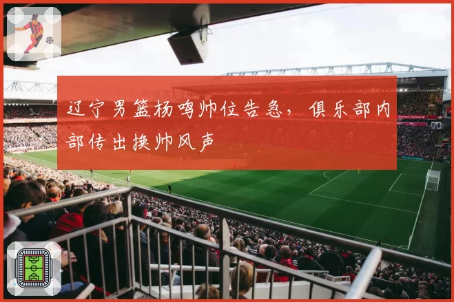 辽宁男篮杨鸣帅位告急，俱乐部内部传出换帅风声