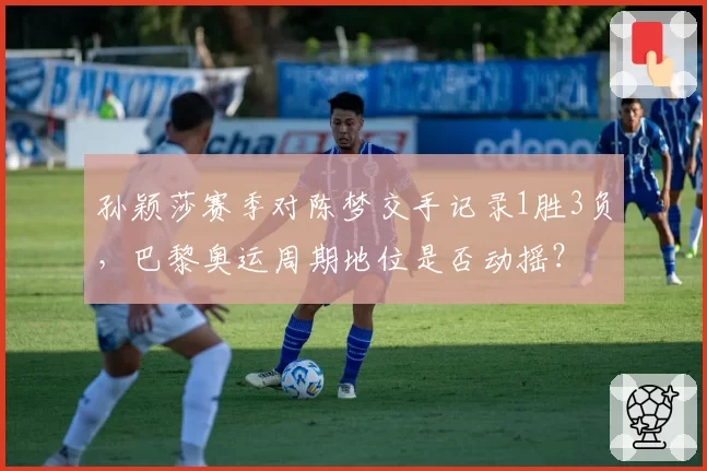 孙颖莎赛季对陈梦交手记录1胜3负，巴黎奥运周期地位是否动摇？
