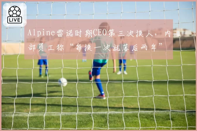 Alpine雷诺时期CEO第三次换人，内部员工称“每换一次就落后两年”