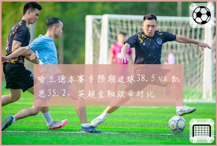 哈兰德本赛季预期进球38.5 vs 凯恩35.2，英超金靴效率对比