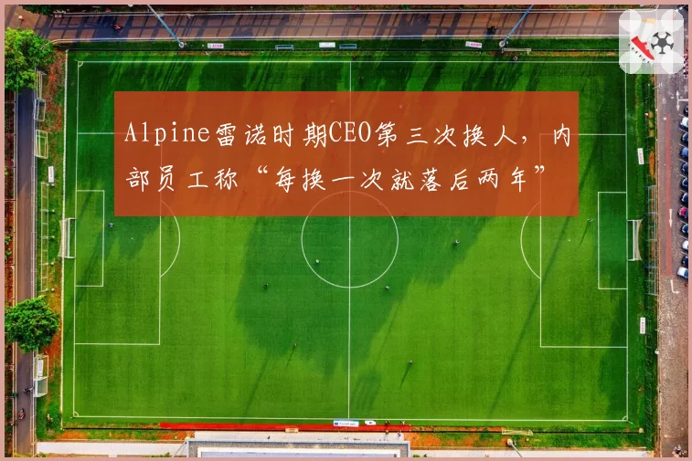 Alpine雷诺时期CEO第三次换人，内部员工称“每换一次就落后两年”