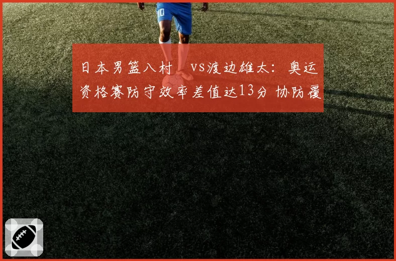 日本男篮八村塁vs渡边雄太：奥运资格赛防守效率差值达13分 协防覆盖面积对比