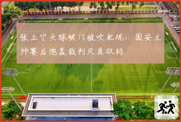 张玉宁头球破门被吹犯规,国安主帅赛后炮轰裁判尺度双标