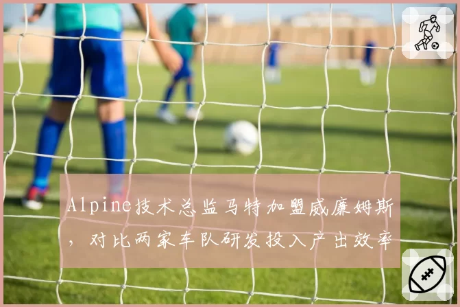 Alpine技术总监马特加盟威廉姆斯，对比两家车队研发投入产出效率差异