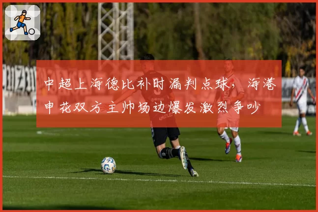 中超上海德比补时漏判点球，海港申花双方主帅场边爆发激烈争吵