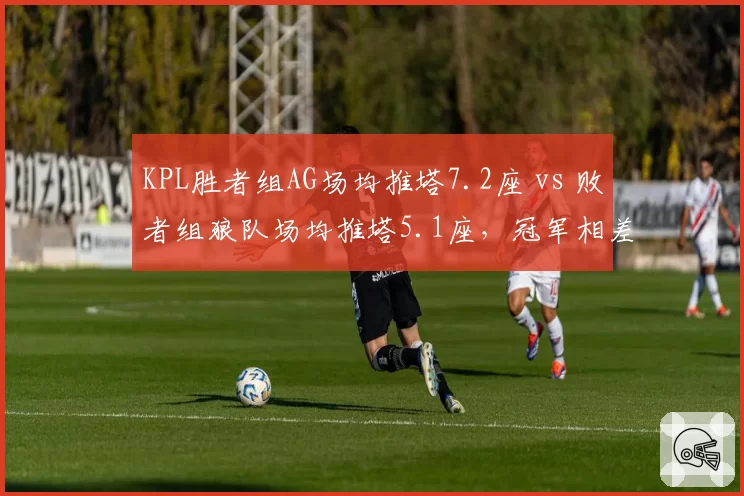 KPL胜者组AG场均推塔7.2座 vs 败者组狼队场均推塔5.1座，冠军相差距明显