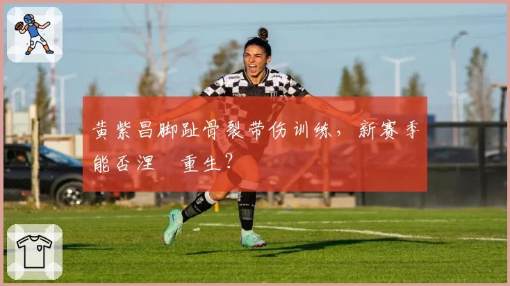 黄紫昌脚趾骨裂带伤训练，新赛季能否涅槃重生？