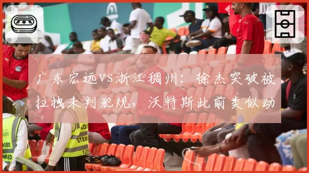 广东宏远vs浙江稠州：徐杰突破被拉拽未判犯规，沃特斯此前类似动作却领违体
