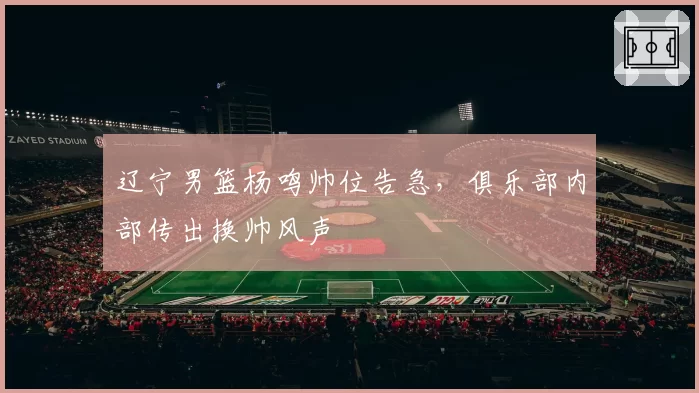 辽宁男篮杨鸣帅位告急，俱乐部内部传出换帅风声