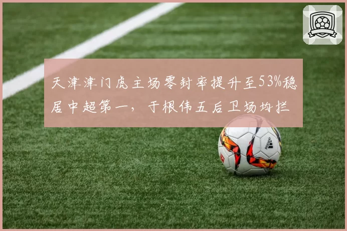 天津津门虎主场零封率提升至53%稳居中超第一，于根伟五后卫场均拦截次数翻倍增长