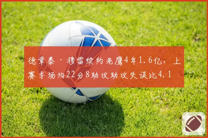 德章泰·穆雷续约老鹰4年1.6亿,上赛季场均22分8助攻助攻失误比4.1