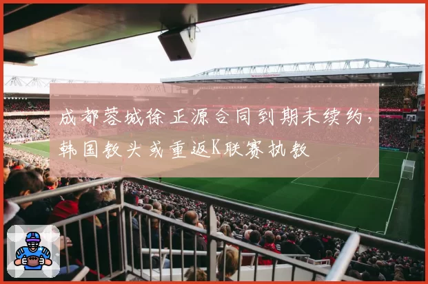 成都蓉城徐正源合同到期未续约，韩国教头或重返K联赛执教