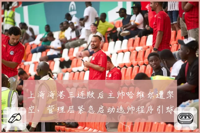 上海海港三连败后主帅哈维尔遭架空，管理层紧急启动选帅程序引球迷质疑
