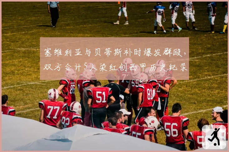 塞维利亚与贝蒂斯补时爆发群殴，双方合计5人染红创西甲历史纪录