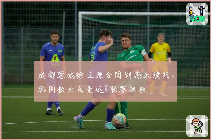 成都蓉城徐正源合同到期未续约，韩国教头或重返K联赛执教