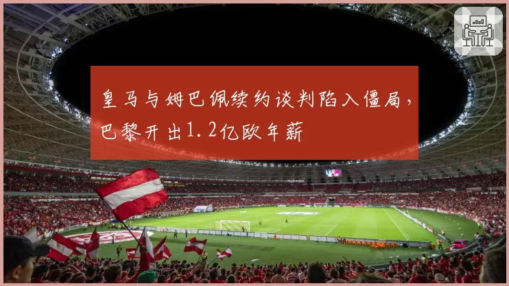皇马与姆巴佩续约谈判陷入僵局,巴黎开出1.2亿欧年薪