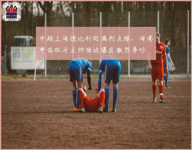 中超上海德比补时漏判点球，海港申花双方主帅场边爆发激烈争吵