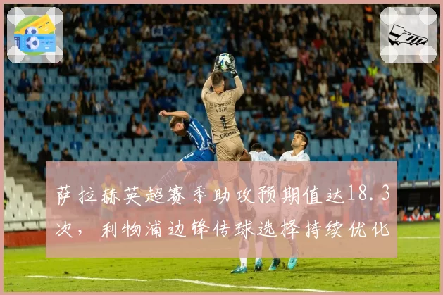 萨拉赫英超赛季助攻预期值达18.3次，利物浦边锋传球选择持续优化