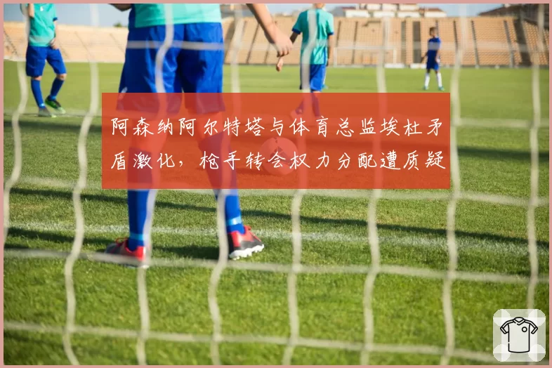 阿森纳阿尔特塔与体育总监埃杜矛盾激化，枪手转会权力分配遭质疑