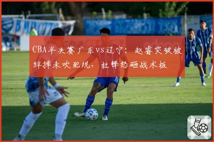 CBA半决赛广东vs辽宁：赵睿突破被绊摔未吹犯规，杜锋怒砸战术板