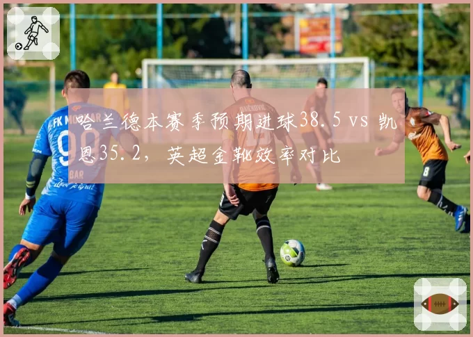 哈兰德本赛季预期进球38.5 vs 凯恩35.2,英超金靴效率对比