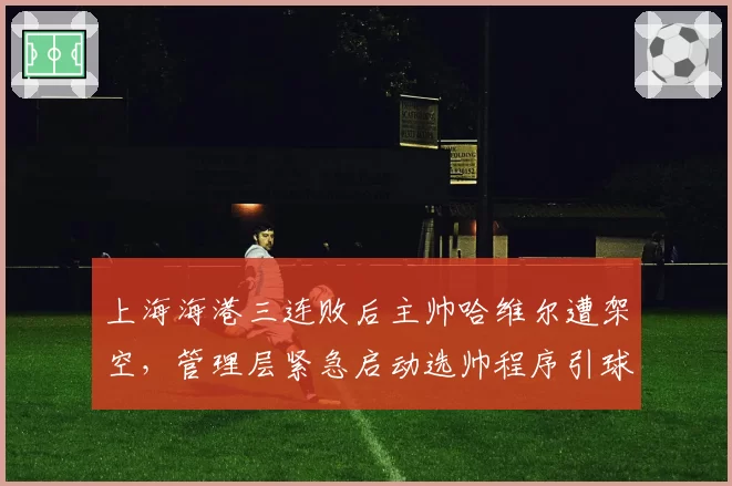 上海海港三连败后主帅哈维尔遭架空，管理层紧急启动选帅程序引球迷质疑