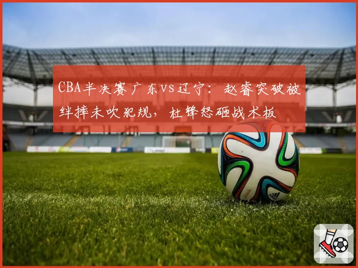 CBA半决赛广东vs辽宁：赵睿突破被绊摔未吹犯规，杜锋怒砸战术板