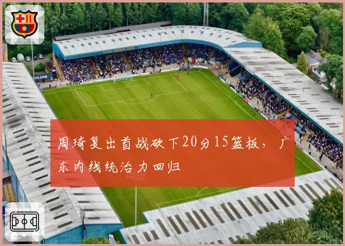 周琦复出首战砍下20分15篮板，广东内线统治力回归