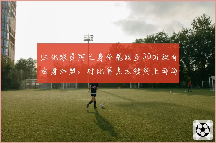 归化球员阿兰身价暴跌至30万欧自由身加盟，对比蒋光太续约上海海港稳坐主力位置