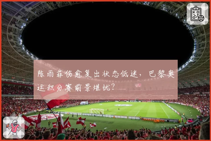 陈雨菲伤愈复出状态低迷，巴黎奥运积分赛前景堪忧？