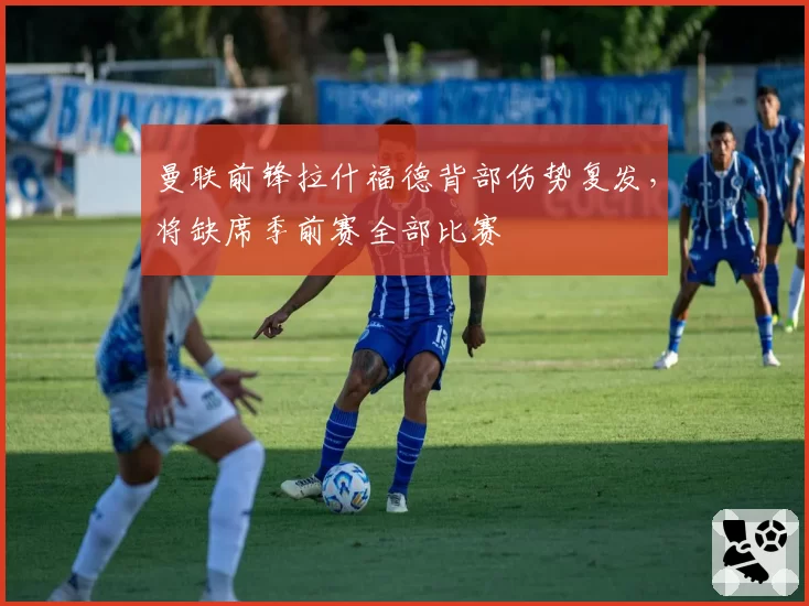 曼联前锋拉什福德背部伤势复发，将缺席季前赛全部比赛