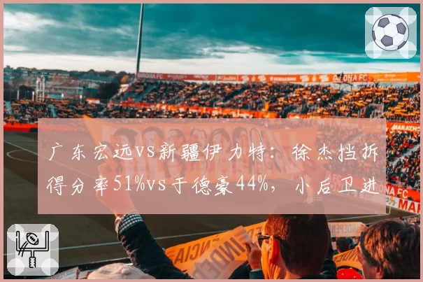 广东宏远vs新疆伊力特：徐杰挡拆得分率51%vs于德豪44%，小后卫进攻效率对决