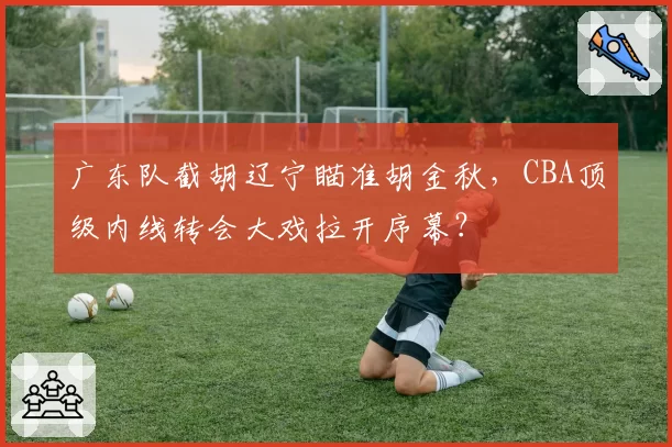 广东队截胡辽宁瞄准胡金秋，CBA顶级内线转会大戏拉开序幕？