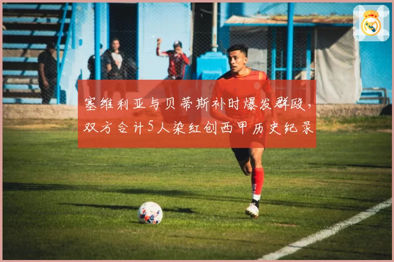 塞维利亚与贝蒂斯补时爆发群殴，双方合计5人染红创西甲历史纪录