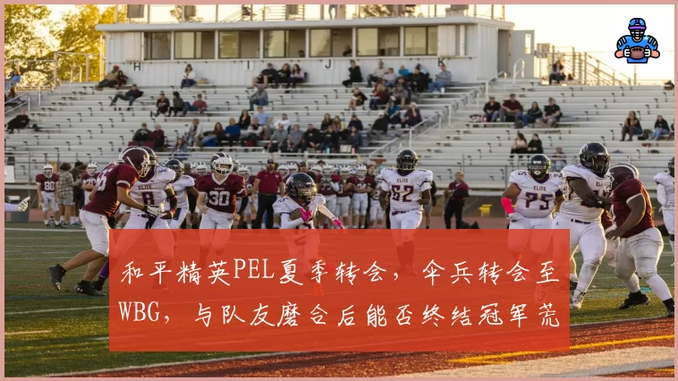 和平精英PEL夏季转会，伞兵转会至WBG，与队友磨合后能否终结冠军荒？