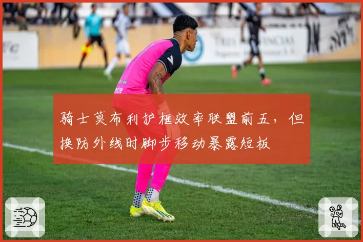 骑士莫布利护框效率联盟前五，但换防外线时脚步移动暴露短板