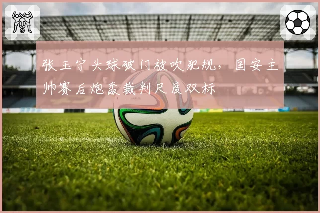张玉宁头球破门被吹犯规,国安主帅赛后炮轰裁判尺度双标