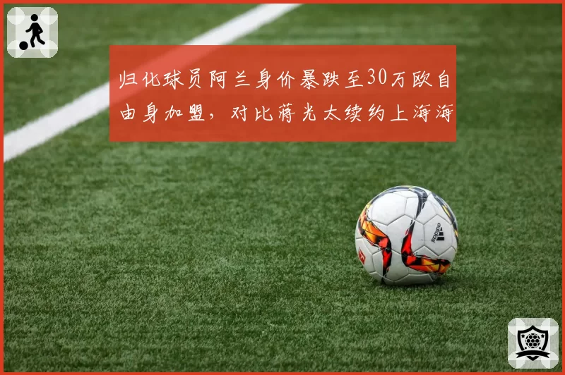 归化球员阿兰身价暴跌至30万欧自由身加盟，对比蒋光太续约上海海港稳坐主力位置