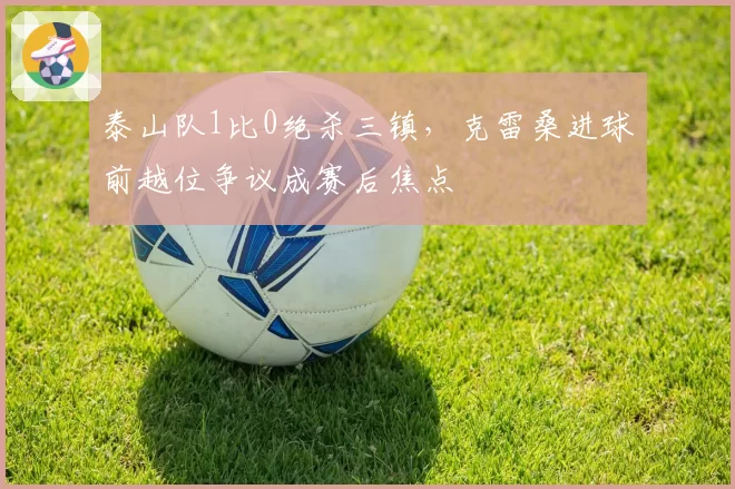 泰山队1比0绝杀三镇，克雷桑进球前越位争议成赛后焦点